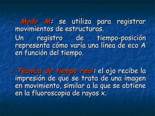 - Modo M :  se utiliza para registrar movimientos de estructuras. Un registro de tiempo-posición representa cómo varía una línea de eco A en función del tiempo. - Técnica de tiempo real :  el ojo recibe la impresión de que se trata de una imagen en movimiento, similar a la que se obtiene en la fluoroscopia de rayos x.   