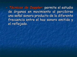 - Técnicas de Doppler:   permite el estudio de órganos en movimiento al percibirse una señal sonora producto de la diferente frecuencia entre el haz sonoro emitido y el reflejado.  
