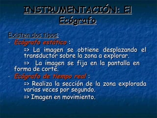 INSTRUMENTACIÓN: El Ecógrafo Existen dos tipos : Ecógrafo estático   :  => La imagen se obtiene desplazando el  transductor sobre la zona a explorar. =>  La imagen se fija en la pantalla en  forma de corte. Ecógrafo de tiempo real   : => Realiza la sección de la zona explorada  varias veces por segundo. => Imagen en movimiento. 
