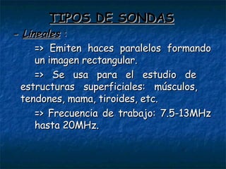 TIPOS DE SONDAS -  Lineales   : => Emiten haces paralelos formando  un imagen rectangular. => Se usa para el estudio de  estructuras superficiales: músculos,  tendones, mama, tiroides, etc. => Frecuencia de trabajo: 7.5-13MHz  hasta 20MHz. 