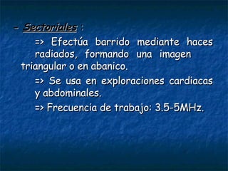 -  Sectoriales   : => Efectúa barrido mediante haces  radiados, formando una imagen  triangular o en abanico. => Se usa en exploraciones cardiacas  y abdominales. => Frecuencia de trabajo: 3.5-5MHz. 