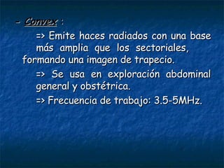 -  Convex   : => Emite haces radiados con una base  más amplia que los sectoriales,  formando una imagen de trapecio. => Se usa en exploración abdominal  general y obstétrica. => Frecuencia de trabajo: 3.5-5MHz. 