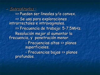 -  Intravitarias  : => Pueden ser lineales y/o convex. => Se usa para exploraciones  intrarrectales e intravaginales. => Frecuencia de trabajo: 5-7.5MHz. Resolución mejor al aumentar la  frecuencia, y  penetración menor. - Frecuencias altas => planos  superficiales. - Frecuencias bajas => planos  profundos. 
