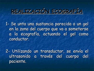 REALIZACIÓN ECOGRAFÍA 1- Se unta una sustancia parecida a un gel en la zona del cuerpo que va a someterse a la ecografía, actuando el gel como conductor. 2- Utilizando un transductor, se envía el ultrasonido a través del cuerpo del paciente. 