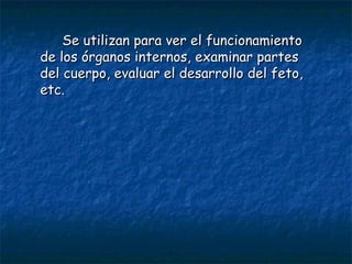 Se utilizan para ver el funcionamiento de los órganos internos, examinar partes del cuerpo, evaluar el desarrollo del feto, etc. 