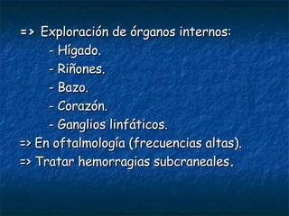 =>  Exploración de órganos internos: - Hígado. - Riñones. - Bazo. - Corazón. - Ganglios linfáticos. => En oftalmología (frecuencias altas). => Tratar hemorragias subcraneales . 