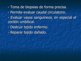 - Toma de biopsias de forma precisa. - Permite evaluar caudal circulatorio. - Evaluar vasos sanguíneos, en especial el cordón umbilical. - Destruir tejido enfermo. - Reparar tejido dañado. 