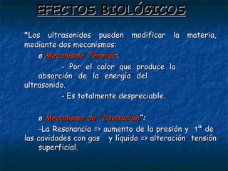 EFECTOS BIOLÓGICOS *Los ultrasonidos pueden modificar la materia, mediante dos mecanismos: ø  Mecanismo Térmico :  - Por el calor que produce la  absorción de la energía del  ultrasonido. - Es totalmente despreciable. ø  Mecanismo de “Cavitación ”: -La Resonancia => aumento de la presión y  tª de  las cavidades con gas  y líquido => alteración  tensión  superficial. 