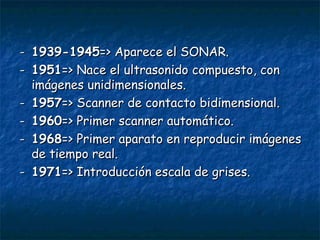 - 1939-1945 =>  Aparece el  SONAR. - 1951 => Nace el ultrasonido compuesto , con imágenes unidimensionales . - 1957 =>  S c a nner de contacto bidimensional. - 1960 => Primer scanner automático. - 1968 => Primer aparato en reproducir imágenes de tiempo real. - 1971 => Introducción escala de grises. 