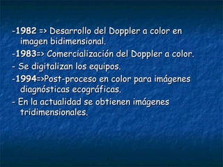 - 1982  => Desarrollo del Doppler a color en imagen bidimensional. - 1983 => Comercialización del Doppler a color. -  Se digitalizan los equipos. - 1994 =>Post - proceso en color para imágenes diagnósticas ecográficas. -  En la actualidad se obtienen imágenes tridimensionales. 