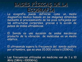B ASES FÍSICAS DE LA ECOGRAFÍA - La ecografía puede definirse como un medio diagnostico medico basado en las imágenes obtenidas mediante el procesamiento de los ecos reflejados por las estructuras corporales, gracias a la acción de pulsos de ondas ultrasónicas. - El Sonido es una sucesi ó n de ondas mec á nicas producto de la vibraci ó n  de mol é culas en un medio el á stico. - El ultrasonido supera la frecuencia del  sonido audible por el hombre, que es unos 20.000 ciclos/s (20KHz). - Las frecuencias utilizadas en medicina van de 1 a 10 MHz (1MHz =1000KHz). 