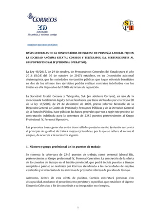DIRECCIÓN RECURSOS HUMANOS
1
BASES GENERALES DE LA CONVOCATORIA DE INGRESO DE PERSONAL LABORAL FIJO EN
LA SOCIEDAD ANÓNIMA ESTATAL CORREOS Y TELÉGRAFOS, S.A. PERTENECIENTES AL
GRUPO PROFESIONAL IV (PERSONAL OPERATIVO).
La Ley 48/2015, de 29 de octubre, de Presupuestos Generales del Estado para el año
2016 (B.O.E del 30 de octubre de 2015) establece, en su Disposición adicional
decimoquinta, que las sociedades mercantiles públicas que hayan obtenido beneficios
en dos de los últimos tres ejercicios podrán realizar contratos indefinidos con los
límites en ella dispuestos del 100% de la tasa de reposición.
La Sociedad Estatal Correos y Telégrafos, S.A. (en adelante Correos), en uso de la
mencionada habilitación legal y de las facultades que tiene atribuidas por el artículo 58
de la ley 14/2000, de 29 de diciembre de 2000, previo informe favorable de la
Dirección General de Costes de Personal y Pensiones Públicas y de la Dirección General
de la Función Pública, hace públicas las bases generales que van a regir este proceso de
contratación indefinida para la cobertura de 2345 puestos pertenecientes al Grupo
Profesional IV, Personal Operativo.
Las presentes bases generales serán desarrolladas posteriormente, teniendo en cuenta
el principio de igualdad de trato a mujeres y hombres, por lo que se refiere al acceso al
empleo, de acuerdo a la normativa vigente.
1. Número y grupo profesional de los puestos de trabajo
Se convoca la cobertura de 2345 puestos de trabajo, como personal laboral fijo,
pertenecientes al Grupo profesional IV, Personal Operativo. La concreción de la oferta
de los puestos de trabajo en el ámbito provincial, que podrá incluir puestos a tiempo
completo o parcial, se realizará por Correos atendiendo a las necesidades de empleo
existentes y al desarrollo de los sistemas de provisión internos de puestos de trabajo.
Asimismo, dentro de esta oferta de puestos, Correos contratará personas con
discapacidad, mediante el procedimiento previsto y específico, que establece el vigente
Convenio Colectivo, a fin de contribuir a su integración en el empleo.
 