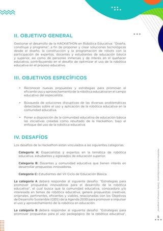 5
Hackathon
en
Robótica
Educativa:
“Diseña,
construye
y
programa”
II. OBJETIVO GENERAL
Gestionar el desarrollo de la HACKATHON en Robótica Educativa: “Diseña,
construye y programa”, a fin de proponer y crear soluciones tecnológicas
desde el diseño, la construcción y la programación de robots con la
participación de expertos, docentes y estudiantes de educación básica
y superior, así como de personas inmersas y de interés en el quehacer
educativo, contribuyendo en el desafío de optimizar el uso de la robótica
educativa en el proceso educativo.
III. OBJETIVOS ESPECÍFICOS
• Reconocer nuevas propuestas y estrategias para promover el
eficiente uso y aprovechamiento de la robótica educativa en el campo
educativo del especialista.
• Búsqueda de soluciones disruptivas de las diversas problemáticas
detectadas sobre el uso y aplicación de la robótica educativa en la
comunidad educativa.
• Poner a disposición de la comunidad educativa de educación básica
las iniciativas creadas como resultado de la Hackathon, bajo el
enfoque del uso de la robótica educativa.
IV. DESAFÍOS
Los desafíos de la Hackathon están vinculados a las siguientes categorías:
Categoría A: Especialistas y expertos en la temática de robótica
educativa, estudiantes y egresados de educación superior.
Categoría B: Docentes y comunidad educativa que tienen interés en
desarrollar propuestas innovadoras.
Categoría C: Estudiantes del VII Ciclo de Educación Básica.
La categoría A deberá responder al siguiente desafío: “Estrategias para
promover propuestas innovadoras para el desarrollo de la robótica
educativa”, el cual busca que la comunidad educativa, conocedora y/o
interesada en temas de robótica educativa, genere propuestas creativas,
originales, pertinentes, eficientes y viables, relacionadas con los Objetivos
de Desarrollo Sostenible (ODS) de la Agenda 2030 para promover e impulsar
el uso y aprovechamiento de la robótica en educación.
La categoría B deberá responder al siguiente desafío: “Estrategias para
promover propuestas para el uso pedagógico de la robótica educativa”,
 