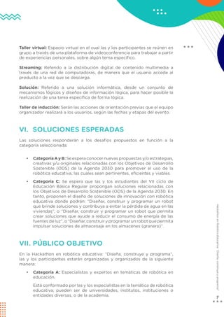 7
Hackathon
en
Robótica
Educativa:
“Diseña,
construye
y
programa”
Taller virtual: Espacio virtual en el cual las y los participantes se reúnen en
grupo a través de una plataforma de videoconferencia para trabajar a partir
de experiencias personales, sobre algún tema específico.
Streaming: Referido a la distribución digital de contenido multimedia a
través de una red de computadoras, de manera que el usuario accede al
producto a la vez que se descarga.
Solución: Referido a una solución informática, desde un conjunto de
mecanismos lógicos y diseños de información lógica, para hacer posible la
realización de una tarea específica de forma lógica.
Taller de inducción: Serán las acciones de orientación previas que el equipo
organizador realizará a los usuarios, según las fechas y etapas del evento.
VI. SOLUCIONES ESPERADAS
Las soluciones responderán a los desafíos propuestos en función a la
categoría seleccionada:
• Categoría A y B: Se espera conocer nuevas propuestas y/o estrategias,
creativas y/u originales relacionadas con los Objetivos de Desarrollo
Sostenible (ODS) de la Agenda 2030 para promover el uso de la
robótica educativa, las cuales sean pertinentes, eficientes y viables.
• Categoría C: Se espera que las y los estudiantes del VII ciclo de
Educación Básica Regular propongan soluciones relacionadas con
los Objetivos de Desarrollo Sostenible (ODS) de la Agenda 2030. En
tanto, proponen el diseño de soluciones de innovación con robótica
educativa donde podrán: “Diseñar, construir y programar un robot
que brinde soluciones y contribuya a evitar la pérdida de agua en las
viviendas”, o “Diseñar, construir y programar un robot que permita
crear soluciones que ayude a reducir el consumo de energía de las
fuentes de luz”, o “Diseñar, construir y programar un robot que permita
impulsar soluciones de almacenaje en los almacenes (granero)”.
VII. PÚBLICO OBJETIVO
En la Hackathon en robótica educativa: “Diseña, construye y programa”,
las y los participantes estarán organizadas y organizados de la siguiente
manera:
• Categoría A: Especialistas y expertos en temáticas de robótica en
educación.
Está conformado por las y los especialistas en la temática de robótica
educativa; pueden ser de universidades, institutos, instituciones o
entidades diversas, o de la academia.
 
