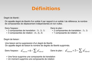 Définitions
Degré de liberté :
 On appelle degré de liberté d'un solide II par rapport à un solide I de référence, le nombre
 de composantes de déplacement indépendantes et non nulles.

 Dans l'espace :                                      Dans le plan :
  ● 3 composantes de translation : Tx, Ty, Tz          ● 2 composantes de translation : Tx, Ty

  ● 3 composantes de rotation : Rx, Ry, Rz             ● 1 composante de rotation : Rz




Degré de liaison :
 Une liaison est la suppression d'un degré de liberté.
 On appelle degré de liaison le nombre de degrés de liberté supprimés.

                                                                                     =3−∑ d
                                                                           °                  °
                                   =6−∑ d
                         °                  °
 Dans l'espace :     d   liaison            liberté   Dans le plan :   d   liaison            liberté

  ●   Une force supprime une composante de translation
  ●   Un moment supprime une composante de rotation
 