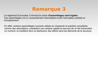 Remarque 3
Le règlement Eurocodes 3 introduit la notion d'assemblages semi-rigides.
Ces assemblages ont un comportement intermédiaire entre l'articulation parfaite et
l'encastrement.

En effet, certains assemblages courants utilisés en charpente et autrefois considérés
comme des articulations, possèdent une certaine rigidité et peuvent de ce fait transmettre
un moment, et modifient donc la distribution des efforts dans les éléments de la structure.
 