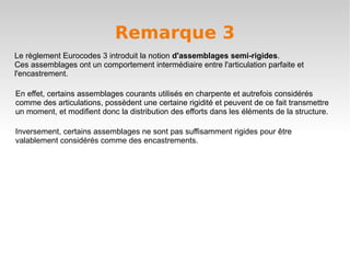 Remarque 3
Le règlement Eurocodes 3 introduit la notion d'assemblages semi-rigides.
Ces assemblages ont un comportement intermédiaire entre l'articulation parfaite et
l'encastrement.

En effet, certains assemblages courants utilisés en charpente et autrefois considérés
comme des articulations, possèdent une certaine rigidité et peuvent de ce fait transmettre
un moment, et modifient donc la distribution des efforts dans les éléments de la structure.

Inversement, certains assemblages ne sont pas suffisamment rigides pour être
valablement considérés comme des encastrements.
 