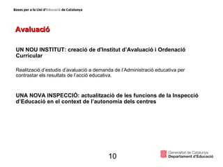 Avaluació UN NOU INSTITUT: creació de d'Institut d’Avaluació i Ordenació Curricular   Realització d’estudis d’avaluació a demanda de l’Administració educativa per contrastar els resultats de l’acció educativa. UNA NOVA INSPECCIÓ: actualització de les funcions de la Inspecció d’Educació en el context de l’autonomia dels centres 10 