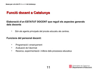 Funció docent a Catalunya Elaboració d’un ESTATUT DOCENT que reguli els aspectes generals dels docents Són els agents principals del procés educatiu als centres. Funcions del personal docent: Programació i ensenyament Avaluació de l’alumnat Recerca, experimentació i millora dels processos educatius 11 