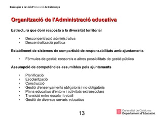 Organització de l’Administració educativa Estructura que doni resposta a la diversitat territorial Desconcentració administrativa Descentralització política Establiment de sistemes de compartició de responsabilitats amb ajuntaments Fórmules de gestió: consorcis o altres possibilitats de gestió pública Assumpció de competències assumibles pels ajuntaments Planificació Escolarització Construcció Gestió d’ensenyaments obligatoris i no obligatoris Plans educatius d’entorn i activitats extraescolars Transició entre escola i treball Gestió de diversos serveis educatius 13 