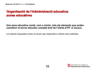 Organització de l’Administració educativa:  zones educatives Una zona educativa conté, com a mínim, tots els elements que poden constituir el servei educatiu complet (tret de l’oferta d’FP, si escau). La creació d’aquestes zones no té per què respondre a criteris únics prefixats. 16 