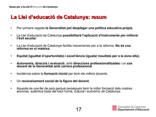 La Llei d’educació de Catalunya: resum Per primera vegada  la Generalitat pot desplegar una política educativa pròpia . La Llei d’educació de Catalunya  possibilitarà l’aplicació d’instruments per millorar l’èxit escolar . La Llei d’educació de Catalunya facilita mecanismes per a la reforma.  No és una reforma en si mateixa . Equitat (igualtat d’oportunitats) i excel·lència (igualar resultats per a la zona alta). Autonomia, direcció i avaluació , amb  direccions professionalitzades  i un  cos docent de la Generalitat amb carrera professional . Incidència sobre la  formació inicial  per tenir els millors docents. Un  reconeixement social de la figura del docent . Aquesta és una llei de país perquè persegueix tenir la millor formació dels nostres alumnes, autèntica base del futur humà, cultural i econòmic de Catalunya. 17 
