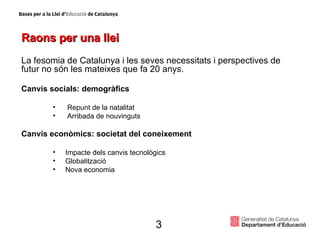 Raons per una llei La fesomia de Catalunya i les seves necessitats i perspectives de futur no són les mateixes que fa 20 anys. Canvis socials: demogràfics Repunt de la natalitat  Arribada de nouvinguts Canvis econòmics: societat del coneixement  Impacte dels canvis tecnològics Globalització Nova economia 3 