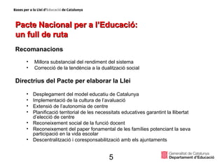 Pacte Nacional per a l’Educació:  un full de ruta Recomanacions Millora substancial del rendiment del sistema Correcció de la tendència a la dualització social Directrius del Pacte per elaborar la Llei Desplegament del model educatiu de Catalunya Implementació de la cultura de l’avaluació Extensió de l’autonomia de centre Planificació territorial de les necessitats educatives garantint la llibertat d’elecció de centre Reconeixement social de la funció docent Reconeixement del paper fonamental de les famílies potenciant la seva participació en la vida escolar Descentralització i coresponsabilització amb els ajuntaments 5 
