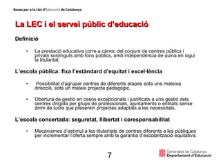 La LEC i el servei públic d’educació Definició La prestació educativa corre a càrrec del conjunt de centres públics i privats sostinguts amb fons públics, amb independència de quina en sigui la titularitat. L’escola pública: fixa l’estàndard d’equitat i excel·lència Possibilitat d’agrupar centres de diferents etapes sota una mateixa direcció, sota un mateix projecte pedagògic. Obertura de gestió en casos excepcionals i justificats a una gestió dels centres dirigida per grups de professionals, ajuntaments o entitats sense ànim de lucre que presentin projectes adaptats a les necessitats.  L’escola concertada: seguretat, llibertat i coresponsabilitat Mecanismes d’estímul a les titularitats de centres diferents a les públiques per incrementar l’oferta sempre amb la garantia d’escolarització equitativa. 7 
