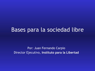 Bases para la sociedad libre Por: Juan Fernando Carpio Director Ejecutivo,  Instituto para la Libertad 