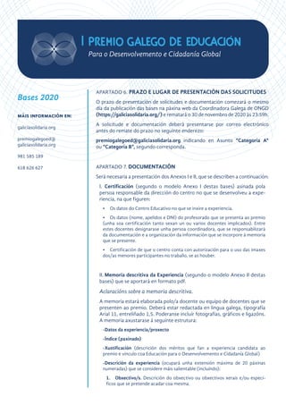 APARTADO 6. PRAZO E LUGAR DE PRESENTACIÓN DAS SOLICITUDES
O prazo de presentación de solicitudes e documentación comezará o mesmo
día da publicación das bases na páxina web da Coordinadora Galega de ONGD
(https://galiciasolidaria.org/) e rematará o 30 de novembro de 2020 ás 23:59h.
A solicitude e documentación deberá presentarse por correo electrónico
antes do remate do prazo no seguinte enderezo:
premiogalegoed@galiciasolidaria.org indicando en Asunto “Categoría A“
ou “Categoría B”, segundo corresponda.
APARTADO 7. DOCUMENTACIÓN
Será necesaria a presentación dos Anexos I e II, que se describen a continuación:
I.	 Certificación (segundo o modelo Anexo I destas bases) asinada pola
persoa responsable da dirección do centro no que se desenvolveu a expe-
riencia, na que figuren:
•	 Os datos do Centro Educativo no que se inxire a experiencia.
•	 Os datos (nome, apelidos e DNI) do profesorado que se presenta ao premio
(unha soa certificación tanto sexan un ou varios docentes implicados). Entre
estes docentes designarase unha persoa coordinadora, que se responsabilizará
da documentación e a organización da información que se incorpore á memoria
que se presente.
•	 Certificación de que o centro conta con autorización para o uso das imaxes
dos/as menores participantes no traballo, se as houber.
II.	Memoria descritiva da Experiencia (segundo o modelo Anexo II destas
bases) que se aportará en formato pdf.
Aclaracións sobre a memoria descritiva.
A memoria estará elaborada polo/a docente ou equipo de docentes que se
presenten ao premio. Deberá estar redactada en lingua galega, tipografía
Arial 11, entreliñado 1,5. Poderanse incluír fotografías, gráficos e ligazóns.
A memoria axustarase á seguinte estrutura:
-	Datos da experiencia/proxecto
-	Índice (paxinado)
-	Xustificación (descrición dos méritos que fan a experiencia candidata ao
premio e vínculo coa Educación para o Desenvolvemento e Cidadanía Global)
-	Descrición da experiencia (ocupará unha extensión máxima de 20 páxinas
numeradas) que se considere máis salientable (incluíndo):
1.	Obxectivo/s. Descrición do obxectivo ou obxectivos xerais e/ou especí-
ficos que se pretende acadar coa mesma.
Bases 2020
máis información en:
galiciasolidaria.org
premiogalegoed@
galiciasolidaria.org
981 585 189
618 626 627
 