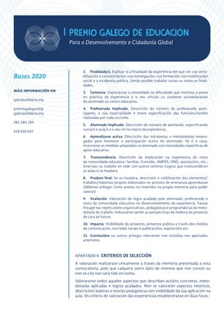 2.	Finalidade/s. Explicar si a finalidade da experiencia ten que ver coa sensi-
bilización e concienciación; coa investigación; coa formación; coa mobilización
social e a incidencia política. Sendo posible traballar varias ou todas as finali-
dades.
3.	Contexto. Expresarase a necesidade ou dificultade que motivou a posta
en práctica da experiencia e o seu vínculo co contexto socioeducativo
do alumnado ou centro educativo.
4.	 Profesorado implicado. Descrición do número de profesorado parti-
cipante, a súa especialidade e breve especificación das funcións/tarefas
realizadas por cada un/unha.
5.	 Alumnado implicado. Descrición do número de alumando, especificando
curso/s e aula/s e o seu rol no marco da experiencia.
6.	 Aprendizaxe activa. Descrición das estratexias e metodoloxías empre-
gadas para favorecer a participación activa do alumnado. Se é o caso,
incluiranse as medidas adoptadas co alumnado con necesidades específicas de
apoio educativo.
7.		 Transcendencia. Descrición da implicación na experiencia do resto
da comunidade educativa: familias, Concello, AMPAS, ONG, asociacións, etc.;
Sinerxías ou traballo en rede con outros centros; Logros que transcenderon
as aulas si os houbera.
8.	 Produto final. Se os houbera, descrición e visibilización dos elementos/
traballos/materiais propios elaborados no proceso de ensinanza-aprendizaxe
(débense achegar como anexos ou inxeridos na propia memoria para poder
valorar).
9.		 Avaliación. Valoración do logro acadado polo alumnado, profesorado e
resto da comunidade educativa no desenvolvemento da experiencia. Farase
fincapé nas repercusións organizativas, pedagóxicas e programáticas da meto-
doloxía do traballo. Indicaranse tamén as perspectivas de mellora do proxecto
de cara ao futuro.
10.	Impacto. Visibilidade do proxecto, presenza pública a través dos medios
de comunicación, nas redes sociais e publicacións, exposicións etc.
11.	Conclusións ou outras achegas relevantes non incluídas nos apartados
anteriores.
APARTADO 8. CRITERIOS DE SELECCIÓN
A valoración realizarase unicamente a través da memoria presentada a esta
convocatoria, polo que calquera outro dato de interese que non conste ou
non se cite non será tido en conta.
Valoraranse todos aqueles aspectos que describan accións concretas, meto-
doloxías aplicadas e logros acadados. Non se valorarán aspectos retóricos,
descricións baleiras e teorías pedagóxicas sen visibilidade da súa aplicación na
aula. Os criterio de valoración das experiencias estableceranse en dúas fases:
Bases 2020
máis información en:
galiciasolidaria.org
premiogalegoed@
galiciasolidaria.org
981 585 189
618 626 627
 