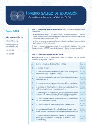 Fase 1: Aplicaranse criterios eliminatorios para filtrar que as experiencias
candidatas:
a)	 Respondan á temática de Educación para o Desenvolvemento a Cidadanía
Global garantindo que non pasen a finalistas experiencias doutros temas ou que
contemplen valores opostos á EPDCG.
b)	 Que se cumpran os aspectos formais indicados nas bases (documentación
a achegar, idioma, formatos, etc.)
A fase 1 nos dará dúas categorías de experiencias, Apta ou Non apta.
As experiencias “APTAS” pasarán á segunda e última fase de valoración.
Fase 2: Valoración das experiencias “Aptas”:
As experiencias poderán obter unha valoración máxima de 100 puntos,
segundo os seguintes criterios:
A) Centros educativos de titularidade pública
2
PUNTOS
B) En canto a obxectivos
ATA 10
PUNTOS
C)
En canto a finalidades (sensibilización, educación, investigación,
mobilización social e incidencia política)
ATA 10
PUNTOS
D)
En canto a metodoloxías (carácter innovador, orixinalidade,
coherencia, etc.)
ATA 10
PUNTOS
E) En canto a competencias, contidos e temáticas traballadas
ATA 10
PUNTOS
F)
En canto ao nivel de implicación da comunidade educativa:
profesorado, alumnado e outros colectivos
ATA 10
PUNTOS
G)
En canto ao grao de colaboración/coordinación interdisciplinar
e vínculos con outros proxectos/iniciativas do propio centro
ATA 10
PUNTOS
H)
En canto a sinerxías e traballo en rede con outras experien-
cias e/ou centros educativos
ATA 10
PUNTOS
I) En canto ao Impacto (efectos e aprendizaxes xerados)
ATA 10
PUNTOS
J)
En canto ás posibilidades de replica (aplicación da a expe-
riencia noutros contextos e/ou noutras etapas educativas)
ATA 8
PUNTOS
K)
En canto a materiais creados ou xerados na experiencia
(teñen que ser anexados ou inxeridos na memoria para
poder valorar)
ATA 10
PUNTOS
Bases 2020
máis información en:
galiciasolidaria.org
premiogalegoed@
galiciasolidaria.org
981 585 189
618 626 627
 