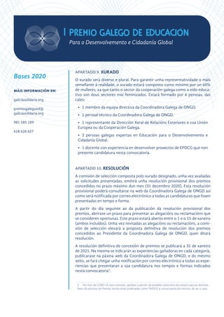 APARTADO 9. XURADO
O xurado será diverso e plural. Para garantir unha representatividade o máis
semellante á realidade, o xurado estará composto como mínimo por un 60%
de mulleres, xa que tanto o sector da cooperación galega como o eido educa-
tivo son dous sectores moi feminizados. Estará formado por 6 persoas, das
cales:
•	 1 membro da equipa directiva da Coordinadora Galega de ONGD.
•	 1 persoal técnico da Coordinadora Galega de ONGD.
•	 1 representante da Dirección Xeral de Relacións Exteriores e coa Unión
Europea ou da Cooperación Galega.
•	 2 persoas galegas expertas en Educación para o Desenvolvemento e
Cidadanía Global.
•	 1 docente con experiencia en desenvolver proxectos de EPDCG que non
presente candidatura nesta convocatoria.
APARTADO 10. RESOLUCIÓN
A comisión de selección composta polo xurado designado, unha vez avaliadas
as solicitudes presentadas, emitirá unha resolución provisional dos premios
concedidos no prazo máximo dun mes (31 decembro 2020). Esta resolución
provisional poderá consultarse na web da Coordinadora Galega de ONGD así
como será notificada por correo electrónico a todas as candidaturas que fosen
presentadas en tempo e forma.
A partir do día seguinte ao da publicación da resolución provisional dos
premios, abrirase un prazo para presentar as alegacións ou reclamacións que
se consideren oportunas. Este prazo estará aberto entre o 1 e o 15 de xaneiro
(ambos incluídos). Unha vez revisadas as alegacións ou reclamacións, a comi-
sión de selección elevará a proposta definitiva de resolución dos premios
concedidos ao Presidente da Coordinadora Galega de ONGD, quen ditará
resolución.
A resolución definitiva de concesión de premios se publicará a 31 de xaneiro
de 2021. Na mesma se indicarán as experiencias gañadoras en cada categoría,
publicarase na páxina web da Coordinadora Galega de ONGD, e do mesmo
xeito, se fará chegar unha notificación por correo electrónico a todas as expe-
riencias que presentaran a súa candidatura nos tempos e formas indicados
nesta convocatoria3
.
3	 Por mor da COVID-19, esta comisión, gárdase a opción de posibles variacións dos prazos para as distintas
fases do proceso do Premio, sendo estas publicadas como *AVISOS á convocatoria do mesmo, de ser o caso.
Bases 2020
máis información en:
galiciasolidaria.org
premiogalegoed@
galiciasolidaria.org
981 585 189
618 626 627
 