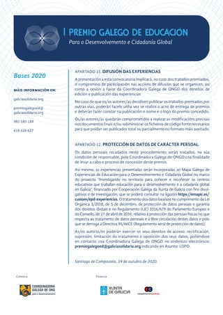 APARTADO 11. DIFUSIÓN DAS EXPERIENCIAS
A presentación a esta convocatoria implicará, no caso dos traballos premiados,
o compromiso de participación nas accións de difusión que se organicen, así
como a cesión a favor da Coordinadora Galega de ONGD dos dereitos de
edición e publicación das experiencias
No caso de que os/as autores/as decidisen publicar os traballos premiados por
outras vías, poderán facelo unha vez se realice o acto de entrega de premios
e deberán facer constar na publicación o nome e o logo do premio concedido.
Os/as autores/as quedarán comprometidos a realizar as modificacións precisas
nos documentos finais e/ou subministrar os ficheiros de código fonte necesarios
para que poidan ser publicados total ou parcialmente no formato máis axeitado.
APARTADO 12. PROTECCIÓN DE DATOS DE CARÁCTER PERSOAL
Os datos persoais recadados neste procedemento serán tratados, na súa
condición de responsable, pola Coordinadora Galega de ONGD coa finalidade
de levar a cabo o proceso de concesión deste premio.
Así mesmo, as experiencias presentadas serán incorporadas ao Mapa Galego de
Experiencias de Educación para o Desenvolvemento e Cidadanía Global no marco
do proxecto “Investigando no territorio para coñecer e recoñecer os centros
educativos que traballan educación para o desenvolvemento e a cidadanía global
en Galicia”, financiado por Cooperación Galega da Xunta de Galicia con fins divul-
gativos e de investigación, que se poderá consultar na ligazón https://emapic.es/
custom/epd-experiencias.O tratamento dos datos baséase no cumprimento da Lei
Orgánica 3/2018, de 5 de decembro, de protección de datos persoais e garantía
dos dereitos dixitais e no Regulamento (UE) 2016/679 do Parlamento Europeo e
do Consello, de 27 de abril de 2016, relativo á protección das persoas físicas no que
respecta ao tratamento de datos persoais e á libre circulación destes datos e polo
que se derroga a Directiva 95/46CE (Regulamento xeral de protección de datos).
As/os autoras/es poderán exercer os seus dereitos de acceso, rectificación,
supresión, limitación do tratamento e oposición dos seus datos, poñéndose
en contacto coa Coordinadora Galega de ONGD no enderezo electrónico:
premiogalegoed@galiciasolidaria.org indicando en Asunto: LOPD.
Santiago de Compostela, 19 de outubro de 2020.
FinanciaConvoca
Bases 2020
máis información en:
galiciasolidaria.org
premiogalegoed@
galiciasolidaria.org
981 585 189
618 626 627
 