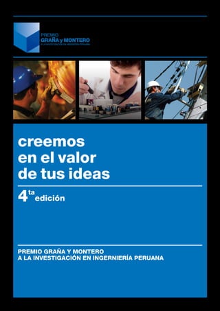 creemos
en el valor
de tus ideas
4 ta
       edición




PREMIO GRAÑA Y MONTERO
a la investigación en ingerniería peruana
 