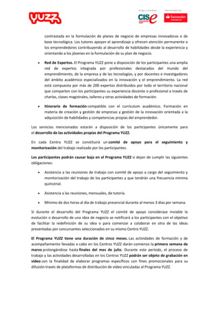 contrastada en la formulación de planes de negocio de empresas innovadoras o de
base tecnológica. Los tutores apoyan el aprendizaje y ofrecen atención permanente a
los emprendedores contribuyendo al desarrollo de habilidades desde la experiencia y
orientando a los jóvenes en la formulación de su plan de negocio.
 Red de Expertos. El Programa YUZZ pone a disposición de los participantes una amplia
red de expertos integrada por profesionales destacados del mundo del
emprendimiento, de la empresa y de las tecnologías, y por docentes e investigadores
del ámbito académico especializados en la innovación y el emprendimiento. La red
está compuesta por más de 200 expertos distribuidos por todo el territorio nacional
que comparten con los participantes su experiencia docente o profesional a través de
charlas, clases magistrales, talleres y otras actividades de formación.
 Itinerario de formación compatible con el currículum académico. Formación en
materia de creación y gestión de empresas y gestión de la innovación orientada a la
adquisición de habilidades y competencias propias del emprendedor.
Los servicios mencionados estarán a disposición de los participantes únicamente para
el desarrollo de las actividades propias del Programa YUZZ.
En cada Centro YUZZ se constituirá un comité de apoyo para el seguimiento y
monitorización del trabajo realizado por los participantes.
Los participantes podrán causar baja en el Programa YUZZ si dejan de cumplir las siguientes
obligaciones:
 Asistencia a las reuniones de trabajo con comité de apoyo a cargo del seguimiento y
monitorización del trabajo de los participantes y que tendrán una frecuencia mínima
quincenal.
 Asistencia a las reuniones, mensuales, de tutoría.
 Mínimo de dos horas al día de trabajo presencial durante al menos 3 días por semana.
Si durante el desarrollo del Programa YUZZ el comité de apoyo considerase inviable la
evolución o desarrollo de una idea de negocio se notificará a los participantes con el objetivo
de facilitar la redefinición de su idea o para comenzar a colaborar en otra de las ideas
presentadas por concursantes seleccionados en su mismo Centro YUZZ.
El Programa YUZZ tiene una duración de cinco meses. Las actividades de formación y de
acompañamiento llevadas a cabo en los Centros YUZZ darán comienzo la primera semana de
marzo prolongándose hasta finales del mes de julio. Durante este período, el proceso de
trabajo y las actividades desarrolladas en los Centros YUZZ podrán ser objeto de grabación en
vídeo con la finalidad de elaborar programas específicos con fines promocionales para su
difusión través de plataformas de distribución de vídeo vinculadas al Programa YUZZ.
 