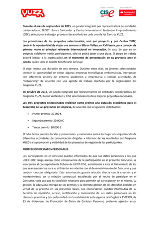 Durante el mes de septiembre de 2015, un jurado integrado por representantes de entidades
colaboradoras, SECOT, Banco Santander y Centro Internacional Santander Emprendimiento
(CISE), seleccionará el mejor proyecto desarrollado en cada uno de los Centros YUZZ.
Los promotores de los proyectos seleccionados, uno por proyecto y por Centro YUZZ,
tendrán la oportunidad de viajar una semana a Silicon Valley, en California, para conocer de
primera mano el principal referente internacional en innovación. En caso de que en un
proyecto colaboren varios participantes, sólo se podrá optar a una plaza. El grupo de trabajo
deberá indicar a la organización, en el momento de presentación de su proyecto ante el
jurado, quién sería el posible beneficiario del viaje.
El viaje tendrá una duración de una semana. Durante estos días, los jóvenes seleccionados
tendrán la oportunidad de visitar algunas empresas tecnológicas emblemáticas, interactuar
con diferentes actores del entorno académico y empresarial y realizar actividades de
“networking” de acuerdo con una agenda de trabajo diseñada por la organización del
Programa YUZZ.
En octubre de 2015, un jurado integrado por representantes de entidades colaboradoras del
Programa YUZZ, Banco Santander y CISE seleccionará los tres mejores proyectos nacionales.
Los tres proyectos seleccionados recibirán como premio una dotación económica para el
desarrollo de sus proyectos de empresa, de acuerdo con la siguiente distribución:
 Primer premio: 30.000 €
 Segundo premio: 20.000 €
 Tercer premio: 10.000 €
El fallo de los premios locales y provinciales y nacionales podrá dar lugar a la organización de
diferentes actividades de comunicación dirigidas a informar de los resultados del Programa
YUZZ y a la promoción y visibilidad de los proyectos de negocio de los participantes.
PROTECCIÓN DE DATOS PERSONALES
Los participantes en el Concurso quedan informados de que sus datos personales a los que
UCEIF-CISE tenga acceso como consecuencia de la participación en el presente Concurso, se
incorporan al correspondiente fichero de UCEIF-CISE, autorizando a éste al tratamiento de los
que sean necesarios para su utilización en relación con el desenvolvimiento del Concurso y que
tendrán carácter obligatorio. Esta autorización guarda relación directa con la creación y el
mantenimiento de la relación contractual establecida por el hecho de participar en el
Concurso, toda vez que es condición necesaria para permitir tal participación en el mismo, su
gestión, la adecuada entrega de los premios y la correcta gestión de los derechos cedidos en
virtud de lo previsto en las presentes bases. Los concursantes quedan informados de su
derecho de oposición, acceso, rectificación y cancelación de sus datos personales en los
términos previstos y de conformidad con lo establecido en la vigente Ley Orgánica 15/1999, de
13 de diciembre, de Protección de Datos de Carácter Personal, pudiendo ejercitar estos
 