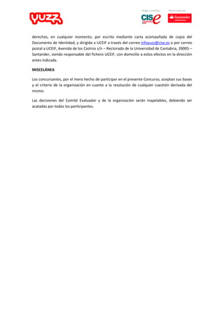 derechos, en cualquier momento, por escrito mediante carta acompañada de copia del
Documento de Identidad, y dirigida a UCEIF a través del correo infoyuzz@cise.es o por correo
postal a UCEIF, Avenida de los Castros s/n – Rectorado de la Universidad de Cantabria, 39005 –
Santander, siendo responsable del fichero UCEIF, con domicilio a estos efectos en la dirección
antes indicada.
MISCELÁNEA
Los concursantes, por el mero hecho de participar en el presente Concurso, aceptan sus bases
y el criterio de la organización en cuanto a la resolución de cualquier cuestión derivada del
mismo.
Las decisiones del Comité Evaluador y de la organización serán inapelables, debiendo ser
acatadas por todos los participantes.
 