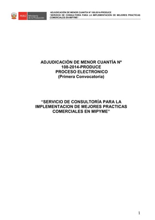 ADJUDICACIÓN DE MENOR CUANTÍA Nº 108-2014-PRODUCE
“SERVICIO DE CONSULTORÍA PARA LA IMPLEMENTACION DE MEJORES PRACTICAS
COMERCIALES EN MIPYME”
1
ADJUDICACIÓN DE MENOR CUANTÍA Nº
108-2014-PRODUCE
PROCESO ELECTRONICO
(Primera Convocatoria)
“SERVICIO DE CONSULTORÍA PARA LA
IMPLEMENTACION DE MEJORES PRACTICAS
COMERCIALES EN MIPYME”
 