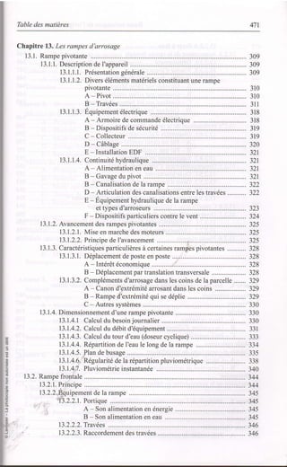 Table des matières
Chapitre 13. Les rctmpes d'arrosage
13.1. Rampe pivotante ....... 309
13.1.1. Description de I'appareil ..... 309
13.1.1.1. Présentation générale ................ 309
13.1.1.2. Divers éléments matériels constituant une ramDe
pivotante ....................................310
A - Pivot ............... 310
B - Travées ........... 311
13.1.1.3. Équipement électrique .............. 318
471
=
I
I
o
o
o
o
o
.9
o
J
I
ô
A - Armoire de commande électrique
B - Dispositifs de sécurité
C - Collecteur ..................
D - Câblage
E - Installation EDF
13.1.1.4. Continuité hydraulique
A - Alimentation en eau
B - Gavage du pivot
B - Canalisation de la rampe .........
D - Articulation des canalisations entre les travées
E - Équipement hydraulique de la rampe
et types d'arroseurs
F - Dispositifs particuliers contre le vent
13.1.2. Avancement des rampes pivotantes
13.1.2.1. Mise en marche des moteurs
13.1.2.2. Principe de I'avancement ...............
13.1.3. Car actéristiques particulières à certaines rampes pivotantes
13.1.3.1. Déplacement de poste en poste
A - Intérêt économique
B - Déplacement par translation transversale
13.1.3.2. Compléments d'arrosage dans les coins de la parcelle .......
A - Canon d'extrémité arrosant dans les coins ..................
B - Rampe d'extrémité qui se déplie
C - Autres systèmes
13.1.4. Dimensionnement d'une rampe pivotante
13.1.4.1 Calcul du besoin journalier
13.1.4.2. Calcul du débit d'équipement
13.1.4.3. Calcul du tour d'eau (doseur cyclique)
13.1.4.4. Répartition de l'eau le long de la rampe
13.1.4.5. Plan de busage
I3.1.4.6." Régularité de la répartition pluviométrique ..........
13.1.4:/. Pluviométrie instantanée
13.2. Rampe frontale
13.2.1. Principe ................
l3.2.2.fiquipement de la rampe
13.2.2.1. Portique
I A - Son alimentation en énergie
' B - Son alimentation en eau ..............
13.2.2.2. Travées
13.2.2.3. Raccordement des travées
318
319
3t9
320
)zl
321
321
321
322
322
JZ)
JZ+
32s
32s
325
328
328
328
328
329
329
329
330
330
330
331
JJJ
334
335
338
340
344
344
345
345
34s
345
346
346
 