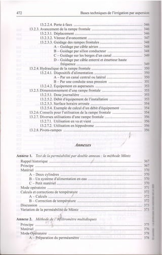 472 Bases techniques de l'irrigation par aspersim
13.2.2.4. Porte à faux ............ .......-........... 34
13.2.3. Avatcement de la rampe frontale ............ 36
13.2.3.1. Déplacement ......... 36
13.2.3.2. Vitesse d'avancement ................ 347
13.2.3.3. Guidage des rampes frontales ... 34S
A - Guidage par câble aérien .......... ............... 34t
B - Guidage par sillon conducteur ................ 34t
C - Guidage sur les berges d'un canal ........... 349
D - Guidage par câble enterré et émetteur haute
fréquence ....... 349
l3.2.4.Hydraulique de la rampe frontale ............ 350
13.2.4.1. Dispositifs d'alimentation .................. ............ 350
A - Par un canal central ou latéral ................. 350
B - Par une conduite sous nression ............... 351
13.2.4.2.Équipement en asperseurs .................. ........... 353
13.2.5. Dimensionnement d'une rampe frontale ...................... 35J
13.2.5.1. Dose journalière .............. .......... 33
13.2.5.2. Débit d'équipement de I'installation .............. 353
13.2.5.3. Surface horaire arrosée ..-.......... 35f
13.2.5.4. Exemple de calcul d'un débit d'équipement ....................... 35/f
13.2.6. Conseils pour l'utilisation de la rampe frontale ........... 35,1
13.2.7. Diverses utilisations d'une rampe frontale ........................................ 356
13.2.7.1. Utilisation en va et vient ........... ..................... 356
13.2.7.2. Utilisation en hippodrome .................. ........... 356
13.2.8. Pivots-rampes ...1,........... ISC
Annexes
Annexe 1. Test de la perméabilité par double ctnneau : la méthode Miintz
Rappel historique ..ii................ ............... 361
ffif: : :-: :: :::::: ::::::::::::::::::::::::::::::: :: :::::::::::: 17,
A - Deux cylindres ... 3æ
B - Un système d'alimentation en eau ................ 3m
C - Petit matériel ....... 3æ
Mode opératoire ............. .... 371
Calcuf s et corrections de température ................ ......... 372
A - Calculs ...:,................. ................ 372
B - Correction de température .............. ............. 372
Discussion
Variation de la perméabilité.de Mûntz ... 37t
.it
Annexe 2. Méthode de t'ihfikronètre multidisques
Principe .............-..,_i. ......... 375
Matériel ......... 376
Mode Opératoire ............. ... 378
A - Préparation du perméamètre ... 37t I
C
 
