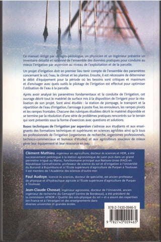 ..::=..:.-.
a.._,,,,a-
.;.,,., :aa.-aa:.:..:
.- ;";"", ,.uo,*u 0.' un physicien et un ingénieur présente un
inventaire détailté et rai de l'ensembte des données pratiques pour conduire au
mieux l'irrigation par aspersion au niveau de I'exploitation et de ta parcelle.
Un projet d'irrigation doit en premier lieu tenir compte de l'ensemble des paramètres
concernant le so[, ['eau, [e climat et les plantes. Ensuite, i[ est nécessaire de déterminer
te débit d'équipement pour la période où les besoins sont critiques et maximum
et d'envisager avec quels outils le pilotage de l'irrigation est effectué pour optimiser
['utitisation de ['eau à la parce[e.
Après avoir anatysé [es paramètres fondamentaux et la conduite de l'irrigation, cet
ouvrage décrit tout [e matériel de surface mis à [a disposition de l'irrigant pour [a réa-
lisation de son projet. Sont ainsi étudiés : [a station de pompage, [e transport et la
répartition de I'eau d'irrigation, l'arrosage à poste fixe, les enrouleurs, [es rampes pivots
et les rampes frontales. Chacune des rubriques étudiées décrit le matériel disponibte et
se termine par la résolution d'une série de problèmes pratiques rencontrés sur [e terrain
qui sont présentés sous la forme d'exercices avec questions et solutions.
Bases techniques de l'irrigation par aspersion s'adresse aux étudiants et aux ensei-
gnants des formations techniques et supérieures en sciences agriioles ainsi qu'à tous
les professionnels de ['irrigation (organismes de recherche, organismes professionnels,
technico-commerciaux et bureaux d'études) et aux agriculteurs soucieux de mieux
gérer leur équipement et [eur ressource en eau.
978-2-7430-0946-5
, ililIXilllililil[[ttlil
 