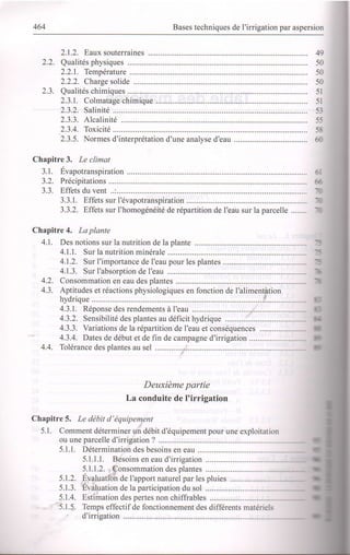464 Bases techniques de I'irrigation par aspersion
2.1.2. Eaux souterraines
2.2. Qualiiés physiques
2.2.1. Température ..........
2.2.2. Charge solide
2.3. Qualités chimiques
2.3.1. Colmatage chimique
2.3.2. Salinité ................
2.3.3. Alcalinité .............
2.3.4. Toxicité .................
2.3.5. Normes d'interprétation d'une analyse d'eau ...........
Chapitre 3. Le climat
3.1. Évapotranspiration ..........
3.2. Précipitations ..................
3.3. Effets du vent ..:.........
3.3.1. Effets sur l'évapotranspiration
3.3.2. Effets sur I'homogénéité de répartition de l'eau sur la parcelle ........
Chapitre 4. La plante
4.1. Des notions sur la nutrition de la plante .........
4.1.1. Sur la nutrition minérale
4.1.2. Sur I'importance de I'eau pour les plantes
4.1.3. Sur I'absorption de I'eau
4.2. Consommation en eau des plantes
4.3. Aptitudes et réactions physiologiques en fonction de I'alimentation
hydrique i..................--
4.3.1. Réponse des rendements à I'eau .......:.............
4.3.2. Sensibilité des plantes au déficit hydrique .....................
4.3.3. Yarialions de la répartition de I'eau et conséquences ...................----
4.3.4. Dates de début et de fin de campagne d'irrigation
49
50
50
50
5l
5l
53
55
58
û
6l
66
T
il
T
5
5
'tt
T
I
4.4. Tolérance des plantes au sel ..........
Deuxième partie
La conduite de I'irrigation
Chapitre 5. Le débit d'équiperyent
5.1 . Comment déterminer un débit d'équipement pour une exploitation
ou une parcelle d'irrigation ? ..................
5.1.1. Détermination des besoins en eau
5.1.1.1. Besoins en eau d'irrigation
5.1.1.2. .. Consommation des plantes
5.1.2. Evaluatïbî de l'apport natureipar les pluies ..........
5.1.3. Evaluation de la participation du sol
5.1.4. Estimation des pertes non chiffrables
5.1.5. Temps effectif de fonctionnement des différents matériels
d'irrigation
a
a
I
I
-
 