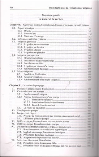 466 Bases techniques de I'irrigation par aspersion
Troisième partie
Le matériel de surface
Chapitre 8. Rappel des modes d'irrigation et de leurs principales caractéristiques
8.1. Aspect historique ...... t-ll
8.1.1. Origine ........... l-1.
8.1.2. Source d'eau ........................ 1-+:
8.1.3. Méthodes d'arrosage .................. .............. ll_
8.2. Différences entre les systèmes ....... 1t-:
8.3. Irrigation gravitaire ........................ li_.
8.3.1. Irrigation par déversement ...................... ltr:
8.3.2. lrrigation par bassins .......... . '-
8.3.3. Irrigationàlaraie ............. ....................... '--
8.3.4. Irrigation par planches ........ . -
8.4. lrrigation par aspersion .................. --
8.4.1. Structures du réseau
8.4.2. Installations fixes ou semi-fixes .......... :
8.4.3. Installations mobiles ........... :
8.4.4. lrrigation par canons d'arrosage : _
8.4.5. Fonctionnement du réseau ..................... :"
8.5. Micro-irrigation .............. :.:
8.5.1. Conditions d'utilisation ............. i:
8.5.2. Réseau d'irrigation : -
8.5.3. Fonctionnement de la micro-irrigation j -
Chapitre 9. La station de pompage
9.1. Puissances et rendements d'une pompe
9.2. Caractéristiques des pompes
9.2.1. Courbes caractéristiques ................
9.2.2. Poitt de fonctionnement d'une pompe
9.2.2.1. Installation élévatoire
9.2.2.2. Installation élévatoire et débitante
9.2.2.3. Point de fonctionnement ................
9.2.3. Le risque de cavitation
9.3. Couplages des pompes
9.4. Pompes centrifuges
9.4.1. Principe de fonctionnement des pompes à écoulement radia.
9.4.2. Différents types de pompes
9.5. Diflerents types d'accouplement entre moteur et pompe
9.6. Differents modes d'entraînement des pompes ..................
9.1. Utilisation des moteurs électriques triphasés asynchrones
9.7.1. Branchements et caractéristiques signalétiques
9.1.2. Mode de démarrage des moteurs électriques
9.7.3. Protections du moteur électrique
9.1.4. Adaptation de la puissance du moteur
9.8. Protections diverses de I'installation ...............
9.8.1. Protection contre les coups de bélier
9.8.2. Protection contre les risques de blocage par I'air au poi:-.: ...-
 