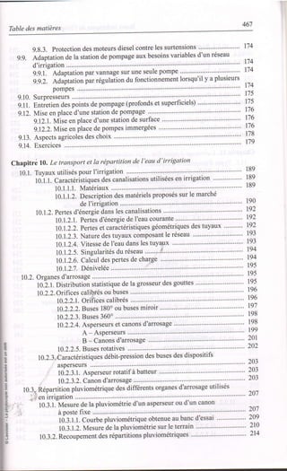 467
Table des matières
g.8.3.Protectiondesmoteursdieselcontrelessurtensions'.............,.........
g.9. Adaptation de la station de pompage aux besoins variables d'un réseau
d'irrigation
g.g.l. Adaptation par vannage sur une seule pompe
g.g.2. Adiptation par régulation du fonctionnement lorsqu'il y a plusieurs
pompes
9.10. Surpresseurs ...........
g.11. Entietien des points de pompage (profonds et superficielo .... ....................
9.12. Mise en place d'une station de pompage
9.12.1. Mise en place d'une station de surface
g.I2.2.Mise en place de pompes immergées
9.13. AsPects agricoles des choix
9.14. Exercices ................
Chapitré !0. Le transport et la répartition de l'eau d'irrigation
10.1. Tuyaux utilisés pour I'irrigation """""""
t0.t.1. Caractéristiques des canalisations utilisées en irrigation
10.1.1.1. Matériaux
10.1.1.2. Description des matériels proposés sur le marché
de I'irrigation
10.1.2. Pertes d'énergie dans les canalisations
10.I.2.1. Pertes d'énergie de l'eau courante
10.1.2.2. Pertes et caractéristiques géométriques des tuyaux
10.1.2.3. Nature des tuyaux composant le réseau
10.1.2.4. Vitesse de I'eau dans les tuyaux
I0.1.2.5. Singularités du réseau " " " "' i" " " " "'
10.1.2.6. Calcul des pertes de charge
10.1.2'7. Dénivelée
10.2. Organes d'arrosage
tO:.t. pistribution statistique de la grosseur des gouttes
l0.2.2.Orifices calibrés ou buses
I0.2.2.1. Orifices calibrés
10.2.2.2. Buses 180o ou buses miroir
10.2.2.3. Buses 360o
10.2.2.4. Asperseurs et canons d'arrosage
A - AsPerseurs """"""""'
B - Canons d'arrosage
10.2.2.5. Buses rotatives """"""""
10.2.3, Car actéri stique s débit-pres sion des buses des dispositifs
asperseurs
10.2.3.1. Asperseur rotatif à batteur 203
203
10.2.3.2. Canon d'arrosage
10.3. Répartition pluviométrique des differents organes d'arrosage utilisés
u r €11 lffl$âtlon ................
10.3.1. Mesure de la pluviométrie d'un asperseur ou d'un canon
à poste fixe ........'....
td.:.t.t. Courbe pluviométrique obtenue au banc d'essai
10.3.1.2. Mesure de la pluviométrie sur le terrain
10.3.2. Recoupement des répartitions pluviométriques " " " " "
t74
174
174
114
t75
t7s
t76
t'76
r76
t78
r79
r89
189
189
190
192
t92
t92
t93
t93
t94
t94
195
195
=
o
o
o
o
.9.
o
o
-9
o
o
o
o
I
.9
o
195
196
196
t97
198
198
199
20r
202
203
201
201
209
2r0
214
 