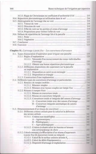 468 Bases techniques de I'irrigation par aspersion
10.3.3. Règle de Christiansen ou coefficient d'uniformité CUC .................. 215
10.4. Répartition pluviométrique et infiltration dans le sol .................................. 216
10.5. Hétérogénéité de I'arrosage due au vent ............ ...................... 218
10.5.1. Vitesse du vent .................... 218
10.5.2. Direction du vent ................ 219
10.5.3. Effet du vent sur les portées et zones d'arrosage ......... 219
10.5.4. Propositions pour limiter l'effet du vent ............. .......... 221
10.6. Défauts de répartition de I'arrosage liés à la parcelle .............. 222
10.6.1. Pente ............... 222
10.6.2.Yégétation .............. ............. 22:
10.7. Conclusion ............... ....................... 223
10.8. Exercices ................ ........................223
Chapitre ll. L'arrosage à postefixe - Les couvertures d'arroseurs
I l.l. Types d'association d'asperseurs pour irriguer une parcelle ........................ 2l;
11.1.1. Règles d'implantation ................. ............. l:;
11.1.1.1. Nécessité d'un recouvrement des zones individuelles
d'arrosage ............. ---
11.1.1.2. Obtenir une bonne répartition pluviométrique ................... l-:
11.1.2. Differentes dispositions des asperseurs sur la parcelle
ou implantation ................ ........................ l-:
11.1.2.1 . Disposition en carré ou en rectangle .................................. :-:
11.1.2.2. Disposition en triangle .............. ::-
ll.l.3. Construction d'une implantation ............. :::
11.2. Differents types de couvertures d'arrosage et particularités ....................... l:-
I1.2.1. Réseaux de rampes mobiles .................... :-'-
11.2.1.1 . Réseaux simples ........................ :-'-
11.2.1.2. Réseaux avec tuyaux souples sur rampe fixe ..................... l::
11.2.2. Réseaux à rampes fixes ........... ................ ----
11.2.2.1. Réseau en couverture totale ...... -:-
11.2.2.2. Réseau en couverture intégrale ...................... -:-
11.2.2.3. Couvertures totale et intégrale des canons d'arrosage ..... -:'
A - Couverture totale avec des canons d'arrosage .......... --
B Couverture intégrale automatique de canons
d'arrosage .. :-
11.3. Dimensionnement d'un réseau de couverture .................. --
I 1.3.1. Differents critères utilisés pour le calcul et la définition
des termes utilisés ......... -- :
11.3.1.1. Critères non modifiables ................ --: ;
A - Agronomiques ........... ---
B - Pédologiques .............
C Agro-pédologiques --:
11.3.1.2. Critères évoluant selon les besoins et laissant
une certaine marge de choix ........... --
11.3.2. Calculs menant à la description d'un réseau d'asperseurs
à poste fixe en couverture totale ou intégrale -- ;
11.3.2.1. Calcul de la surface unitaire arrosée S ..................... --
11.3.2.2. Calculdu débit d'équipement q..................... :-
11.3.2.3. Dispositif d'arrosage et implantation ....................... :-
 