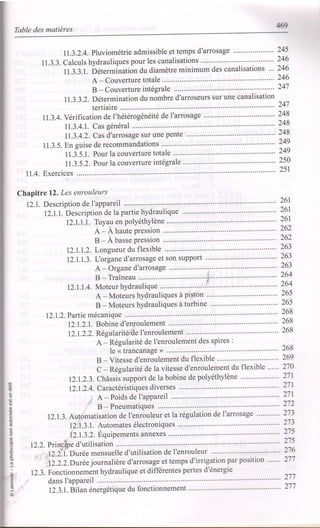 469
Table des matières
I1.3.2.4. Pluviométrie admissible et temps d'arrosage """"""""""' 245
11.3.3. Calculs hydrauliques pour les canalisations """"""""' 246
11.3.3.1. béterminatiôn du diamètre minimum des canalisations ... 246
A-Couverturetotale """""""" 246
B - Couverture intégrale """"" 247
11.3.3.2. Détermination du nombre d'arroseurs sur une canalisation
tertiaire .................241
I1.3.4. Vérification de I'hétérogénéité de I'arrosage """""""""
11.3.4.1. Cas général
11.3.4.2. Cas d'arrosage sur une pente """""'
11.3.5. En guise de recommandations """"""'
11.3.5.1. Pour la couverture totale """""'
11.3.5.2. Pour la couverture intégrale
11.4. Exercices .........'...'...........
Chapitre 12. Les enrouleurs
12.1. DescriPtion de I'aPPareil
12.1.1. Description de la partie hydraulique
12.l.l.l. TirYau en PolYéthYlène
A-AhautePresslon
B-Àbassepression
12.1.1.2- Longueur du flexible
12.1.1.3- L'organe d'arrosage et son support """""""""
A - Organe d'arrosage ................."':
B-Traîneau .........'. i" "'
12.1.I.4. Moteur hYdraulique
A - Moteurs hYdrauliques à Piston
B - Moteurs hYdrauliques à turbine
12.1.2. P artie mécanique
12.1.2'1. Bobine d'enroulement
12.1.2.2. Réeularite'ile I'enroulement
A - Régularité de l'enroulement des spires :
le < trancanage ) ......'......
B - Vitesse d'enroulement du flexible
C - Régularité de la vitesse d'enroulement du flexible """
12.1.2.3. Châssis support de la bobine de polyéthylène """"""""""
248
248
248
249
249
250
251
=
.o
o
o
o
.9
ô
.9
N
J
I
@_
'6
@
12.I.2.4. Caractéristiques diverses
, A - Poids de I'aPPareil
' B-Pneumatiques """""""""
12.1.3. Automatisation de l'enrouleur et la régulation de l'arrosage ............
12.1.3.1. Automates électroniques
'^ t - r ri^
I z. r. r. L. Dtluipements annexes
12.2. Princrbe d'utilisation
tZ.i.i-. Ourée mensuelle d'utilisation de l'enrouleur " """ " "'
26r
261
26r
262
262
263
zo)
263
264
264
265
265
268
268
268
268
269
270
271
27r
271
272
273
ztJ
27s
27s
'12.2.2.Durée journalière d'arrosage et temps d'irrigation par posltlon """'
12.3. Fonctionnement hydraulique et différentes pertes d'énergie
dans I'appareil .................
12.3 .1. Btlan énergétique du fonctionnement " " " " "
276
271
277
277
 