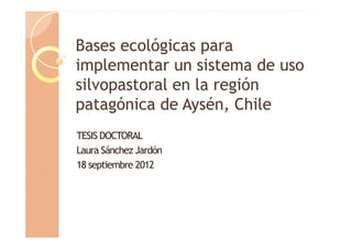 Bases ecológicas para
B         ló i
implementar un sistema de uso
silvopastoral en la región
patagónica de Aysén, Chile
TESIS DOCTORAL
Laura Sánchez Jardón
18 septiembre 2012
 