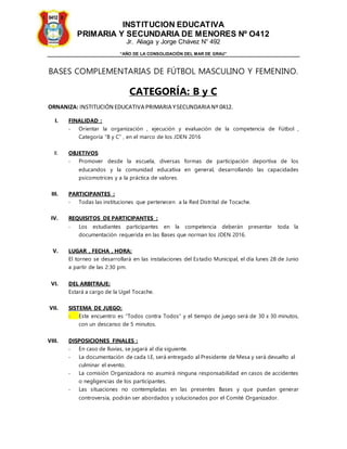 INSTITUCION EDUCATIVA
PRIMARIA Y SECUNDARIA DE MENORES Nº O412
Jr. Aliaga y Jorge Chávez N° 492
“AÑO DE LA CONSOLIDACIÓN DEL MAR DE GRAU”
BASES COMPLEMENTARIAS DE FÚTBOL MASCULINO Y FEMENINO.
CATEGORÍA: B y C
ORNANIZA: INSTITUCIÓN EDUCATIVA PRIMARIA YSECUNDARIA Nº 0412.
I. FINALIDAD :
- Orientar la organización , ejecución y evaluación de la competencia de Fútbol ,
Categoría “B y C” , en el marco de los JDEN 2016
II. OBJETIVOS:
- Promover desde la escuela, diversas formas de participación deportiva de los
educandos y la comunidad educativa en general, desarrollando las capacidades
psicomotrices y a la práctica de valores.
III. PARTICIPANTES :
- Todas las instituciones que pertenecen a la Red Distrital de Tocache.
IV. REQUISITOS DE PARTICIPANTES :
- Los estudiantes participantes en la competencia deberán presentar toda la
documentación requerida en las Bases que norman los JDEN 2016.
V. LUGAR , FECHA , HORA:
El torneo se desarrollará en las instalaciones del Estadio Municipal, el día lunes 28 de Junio
a partir de las 2:30 pm.
VI. DEL ARBITRAJE:
Estará a cargo de la Ugel Tocache.
VII. SISTEMA DE JUEGO:
- Este encuentro es “Todos contra Todos” y el tiempo de juego será de 30 x 30 minutos,
con un descanso de 5 minutos.
VIII. DISPOSICIONES FINALES :
- En caso de lluvias, se jugará al día siguiente.
- La documentación de cada I.E, será entregado al Presidente de Mesa y será devuelto al
culminar el evento.
- La comisión Organizadora no asumirá ninguna responsabilidad en casos de accidentes
o negligencias de los participantes.
- Las situaciones no contempladas en las presentes Bases y que puedan generar
controversia, podrán ser abordados y solucionados por el Comité Organizador.
 